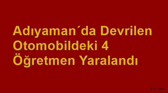 Adıyaman'da devrilen otomobildeki 4 öğretmen yaralandı
