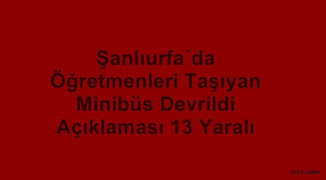 Şanlıurfa'da öğretmenleri taşıyan minibüs devrildi: 13 yaralı